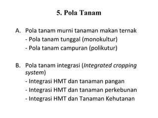 5. Pola Tanam
A. Pola tanam murni tanaman makan ternak
- Pola tanam tunggal (monokultur)
- Pola tanam campuran (polikutur)
B. Pola tanam integrasi (Integrated cropping
system)
- Integrasi HMT dan tanaman pangan
- Integrasi HMT dan tanaman perkebunan
- Integrasi HMT dan Tanaman Kehutanan

 