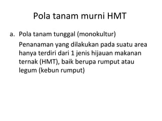 Pola tanam murni HMT
a. Pola tanam tunggal (monokultur)
Penanaman yang dilakukan pada suatu area
hanya terdiri dari 1 jenis hijauan makanan
ternak (HMT), baik berupa rumput atau
legum (kebun rumput)

 