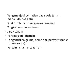 •
•
•
•
•
•

Yang menjadi perhatian pada pola tanam
monokultur adalah:
Sifat tumbuhan dari spesies tanaman
Tingkat kesuburan tanah
Jarak tanam
Peremajaan tanaman
Pengendalian gulma, hama dan penyakit (tanah
kurang subur)
Persaingan antar tanaman

 