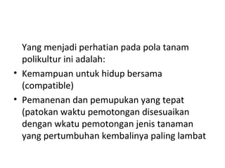 Yang menjadi perhatian pada pola tanam
polikultur ini adalah:
• Kemampuan untuk hidup bersama
(compatible)
• Pemanenan dan pemupukan yang tepat
(patokan waktu pemotongan disesuaikan
dengan wkatu pemotongan jenis tanaman
yang pertumbuhan kembalinya paling lambat

 