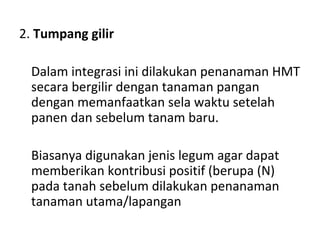 2. Tumpang gilir
Dalam integrasi ini dilakukan penanaman HMT
secara bergilir dengan tanaman pangan
dengan memanfaatkan sela waktu setelah
panen dan sebelum tanam baru.
Biasanya digunakan jenis legum agar dapat
memberikan kontribusi positif (berupa (N)
pada tanah sebelum dilakukan penanaman
tanaman utama/lapangan

 