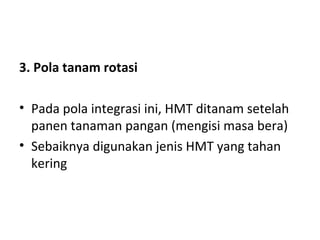 3. Pola tanam rotasi
• Pada pola integrasi ini, HMT ditanam setelah
panen tanaman pangan (mengisi masa bera)
• Sebaiknya digunakan jenis HMT yang tahan
kering

 