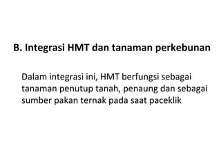 B. Integrasi HMT dan tanaman perkebunan
Dalam integrasi ini, HMT berfungsi sebagai
tanaman penutup tanah, penaung dan sebagai
sumber pakan ternak pada saat paceklik

 