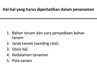 Hal-hal yang harus diperhatikan dalam penanaman

1. Bahan tanam dan cara penyediaan bahan
tanam
2. Jarak tanam (seeding rate)
3. Dosis biji
4. Kedalaman tanaman
5. Pola tanam

 