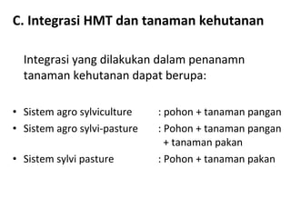 C. Integrasi HMT dan tanaman kehutanan
Integrasi yang dilakukan dalam penanamn
tanaman kehutanan dapat berupa:
• Sistem agro sylviculture
• Sistem agro sylvi-pasture
• Sistem sylvi pasture

: pohon + tanaman pangan
: Pohon + tanaman pangan
+ tanaman pakan
: Pohon + tanaman pakan

 