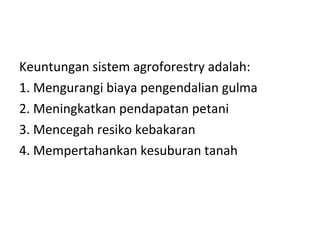 Keuntungan sistem agroforestry adalah:
1. Mengurangi biaya pengendalian gulma
2. Meningkatkan pendapatan petani
3. Mencegah resiko kebakaran
4. Mempertahankan kesuburan tanah

 