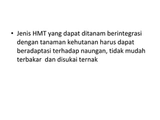 • Jenis HMT yang dapat ditanam berintegrasi
dengan tanaman kehutanan harus dapat
beradaptasi terhadap naungan, tidak mudah
terbakar dan disukai ternak

 