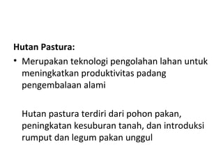Hutan Pastura:
• Merupakan teknologi pengolahan lahan untuk
meningkatkan produktivitas padang
pengembalaan alami
Hutan pastura terdiri dari pohon pakan,
peningkatan kesuburan tanah, dan introduksi
rumput dan legum pakan unggul

 