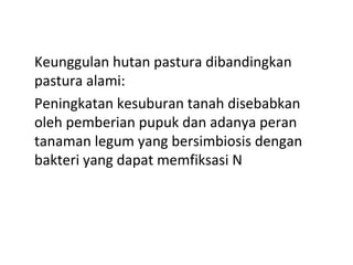 Keunggulan hutan pastura dibandingkan
pastura alami:
Peningkatan kesuburan tanah disebabkan
oleh pemberian pupuk dan adanya peran
tanaman legum yang bersimbiosis dengan
bakteri yang dapat memfiksasi N

 