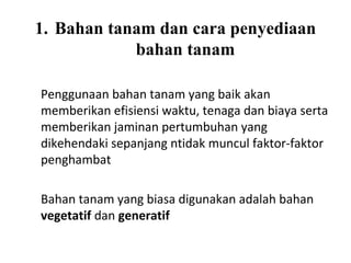 1. Bahan tanam dan cara penyediaan
bahan tanam
Penggunaan bahan tanam yang baik akan
memberikan efisiensi waktu, tenaga dan biaya serta
memberikan jaminan pertumbuhan yang
dikehendaki sepanjang ntidak muncul faktor-faktor
penghambat
Bahan tanam yang biasa digunakan adalah bahan
vegetatif dan generatif

 