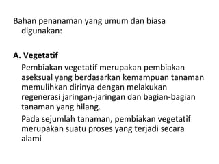 Bahan penanaman yang umum dan biasa
digunakan:
A. Vegetatif
Pembiakan vegetatif merupakan pembiakan
aseksual yang berdasarkan kemampuan tanaman
memulihkan dirinya dengan melakukan
regenerasi jaringan-jaringan dan bagian-bagian
tanaman yang hilang.
Pada sejumlah tanaman, pembiakan vegetatif
merupakan suatu proses yang terjadi secara
alami

 