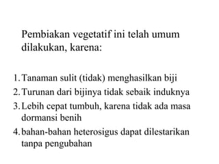 Pembiakan vegetatif ini telah umum
dilakukan, karena:
1.Tanaman sulit (tidak) menghasilkan biji
2.Turunan dari bijinya tidak sebaik induknya
3.Lebih cepat tumbuh, karena tidak ada masa
dormansi benih
4.bahan-bahan heterosigus dapat dilestarikan
tanpa pengubahan

 