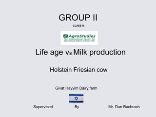 Life age vs Milk production
Holstein Friesian cow
GROUP II
Givat Hayyim Dairy farm
Supervised By Mr. Dan Bachrach
CLASS III
 
