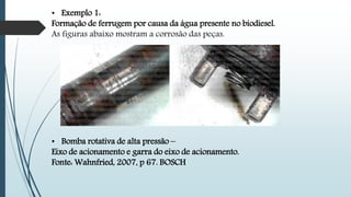 • Exemplo 1:
Formação de ferrugem por causa da água presente no biodiesel.
As figuras abaixo mostram a corrosão das peças.
• Bomba rotativa de alta pressão –
Eixo de acionamento e garra do eixo de acionamento.
Fonte: Wahnfried, 2007, p 67. BOSCH
 