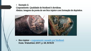 • Exemplo 2:
Coqueamento. Qualidade do biodiesel é duvidosa.
Abaixo, imagens da ponta de um bico injetor com formação de depósitos.
• Bico injetor – coqueamento causado por biodiesel.
Fonte: Wahnfried, 2007, p. 68, BOSCH
 