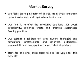 • We focus on helping farm of all size, from small family-run
operations to large-scale agricultural businesses.
• Our goal is to offer the innovative solutions that boost
productivity, minimize waste and promote sustainable
farming practices.
• Our system is tailored for farm owners, managers and
agricultural professionals and prioritize orderliness,
sustainability and embrace innovation technical solution.
• They are the ones most likely to see the value for this
benefits.
Market Survey
 