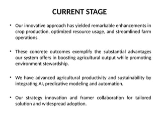 CURRENT STAGE
• Our innovative approach has yielded remarkable enhancements in
crop production, optimized resource usage, and streamlined farm
operations.
• These concrete outcomes exemplify the substantial advantages
our system offers in boosting agricultural output while promoting
environment stewardship.
• We have advanced agricultural productivity and sustainability by
integrating AI, predicative modeling and automation.
• Our strategy innovation and framer collaboration for tailored
solution and widespread adoption.
 