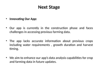 Next Stage
• Innovating Our App:
• Our app is currently in the construction phase and faces
challenges in accessing previous farming data.
• The app lacks accurate information about previous crops
including water requirements , growth duration and harvest
timing.
• We aim to enhance our app’s data analysis capabilities for crop
and farming data in future updates.
 