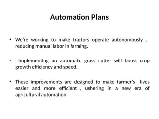 Automation Plans
• We’re working to make tractors operate autonomously ,
reducing manual labor in farming.
• Implementing an automatic grass cutter will boost crop
growth efficiency and speed.
• These improvements are designed to make farmer’s lives
easier and more efficient , ushering in a new era of
agricultural automation
 