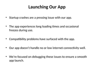 Launching Our App
• Startup crashes are a pressing issue with our app.
• The app experiences long loading times and occasional
freezes during use.
• Compatibility problems have surfaced with the app.
• Our app doesn’t handle no or low internet connectivity well.
• We’re focused on debugging these issues to ensure a smooth
app launch.
 