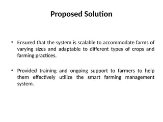 Proposed Solution
• Ensured that the system is scalable to accommodate farms of
varying sizes and adaptable to different types of crops and
farming practices.
• Provided training and ongoing support to farmers to help
them effectively utilize the smart farming management
system.
 