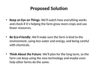 Proposed Solution
• Keep an Eye on Things: We'll watch how everything works
and check if it's helping the farm grow more crops and use
fewer resources.
• Be Eco-Friendly: We'll make sure the farm is kind to the
environment, using less water and energy, and being careful
with chemicals.
• Think About the Future: We'll plan for the long term, so the
farm can keep using the new technology and maybe even
help other farms do the same.
 