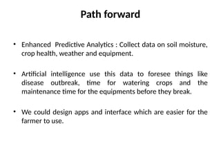 Path forward
• Enhanced Predictive Analytics : Collect data on soil moisture,
crop health, weather and equipment.
• Artificial intelligence use this data to foresee things like
disease outbreak, time for watering crops and the
maintenance time for the equipments before they break.
• We could design apps and interface which are easier for the
farmer to use.
 