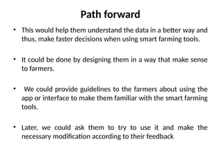 Path forward
• This would help them understand the data in a better way and
thus, make faster decisions when using smart farming tools.
• It could be done by designing them in a way that make sense
to farmers.
• We could provide guidelines to the farmers about using the
app or interface to make them familiar with the smart farming
tools.
• Later, we could ask them to try to use it and make the
necessary modification according to their feedback
 