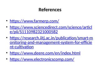 References
• https://www.farmerp.com/
• https://www.sciencedirect.com/science/articl
e/pii/S1110982321000582
• https://research.iitj.ac.in/publication/smart-m
onitoring-and-management-system-for-efficie
nt-cultivation
• https://www.deere.com/en/index.html
• https://www.electronicscomp.com/
 