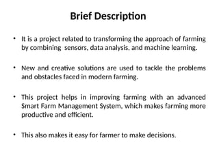 Brief Description
• It is a project related to transforming the approach of farming
by combining sensors, data analysis, and machine learning.
• New and creative solutions are used to tackle the problems
and obstacles faced in modern farming.
• This project helps in improving farming with an advanced
Smart Farm Management System, which makes farming more
productive and efficient.
• This also makes it easy for farmer to make decisions.
 
