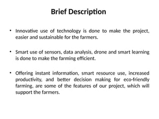 • Innovative use of technology is done to make the project,
easier and sustainable for the farmers.
• Smart use of sensors, data analysis, drone and smart learning
is done to make the farming efficient.
• Offering instant information, smart resource use, increased
productivity, and better decision making for eco-friendly
farming, are some of the features of our project, which will
support the farmers.
Brief Description
 