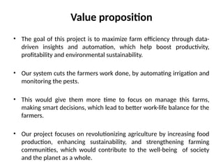 Value proposition
• The goal of this project is to maximize farm efficiency through data-
driven insights and automation, which help boost productivity,
profitability and environmental sustainability.
• Our system cuts the farmers work done, by automating irrigation and
monitoring the pests.
• This would give them more time to focus on manage this farms,
making smart decisions, which lead to better work-life balance for the
farmers.
• Our project focuses on revolutionizing agriculture by increasing food
production, enhancing sustainability, and strengthening farming
communities, which would contribute to the well-being of society
and the planet as a whole.
 