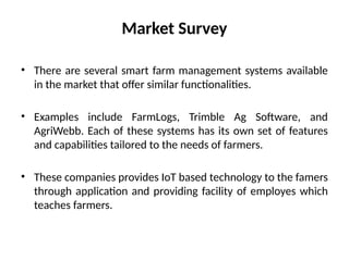 Market Survey
• There are several smart farm management systems available
in the market that offer similar functionalities.
• Examples include FarmLogs, Trimble Ag Software, and
AgriWebb. Each of these systems has its own set of features
and capabilities tailored to the needs of farmers.
• These companies provides IoT based technology to the famers
through application and providing facility of employes which
teaches farmers.
 