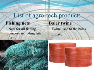 List of agro-tech product:
Fishing nets
• Nets for all fishing
purpose including fish
farm.
Baler twine
• Twine used to the bales
of hay.
 