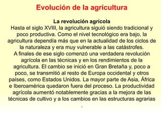 Evolución de la agricultura
La revolución agrícola
Hasta el siglo XVIII, la agricultura siguió siendo tradicional y
poco productiva. Como el nivel tecnológico era bajo, la
agricultura dependía más que en la actualidad de los ciclos de
la naturaleza y era muy vulnerable a las catástrofes.
A finales de ese siglo comenzó una verdadera revolución
agrícola en las técnicas y en los rendimientos de la
agricultura. El cambio se inició en Gran Bretaña y, poco a
poco, se transmitió al resto de Europa occidental y otros
países, como Estados Unidos. La mayor parte de Asia, África
e Iberoamérica quedaron fuera del proceso. La productividad
agrícola aumentó notablemente gracias a la mejora de las
técnicas de cultivo y a los cambios en las estructuras agrarias
.
 