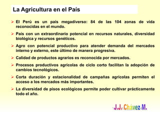  El Perú es un país megadiverso: 84 de las 104 zonas de vida
reconocidas en el mundo.
 País con un extraordinario potencial en recursos naturales, diversidad
biológica y recursos genéticos.
 Agro con potencial productivo para atender demanda del mercados
interno y externo, este último de manera progresiva.
 Calidad de productos agrarios es reconocida por mercados.
 Procesos productivos agrícolas de ciclo corto facilitan la adopción de
cambios tecnológicos.
 Corta duración y estacionalidad de campañas agrícolas permiten el
acceso a los mercados más importantes.
 La diversidad de pisos ecológicos permite poder cultivar prácticamente
todo el año.
La Agricultura en el País
 
