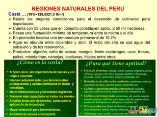 REGIONES NATURALES DEL PERU
Costa … (10%=128,5321.5 Km2)
 Reúne las mejores condiciones para el desarrollo de cultivares para
exportación.
 Cuenta con 53 valles que en conjunto constituyen aprox. 2 60 mil hectáreas
 Posee una fluctuación mínima de temperatura entre la noche y el día
 En promedio localiza una temperatura primaveral de 19.2%
 Agua es abunda entre diciembre y abril. El resto del año se usa agua del
subsuelo y de los reservorios.
 Productos: algodón, caña de azúcar, mangos, limón espárragos, uvas, fresas,
paltas, mandarinas, naranjas, aceitunas, frijoles entre otros
 