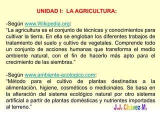 UNIDAD I: LA AGRICULTURA:
-Según www.Wikipedia.org:
“La agricultura es el conjunto de técnicas y conocimientos para
cultivar la tierra. En ella se engloban los diferentes trabajos de
tratamiento del suelo y cultivo de vegetales. Comprende todo
un conjunto de acciones humanas que transforma el medio
ambiente natural, con el fin de hacerlo más apto para el
crecimiento de las siembras.”
-Según www.ambiente-ecologico.com:
“Método para el cultivo de plantas destinadas a la
alimentación, higiene, cosméticos o medicinales. Se basa en
la alteración del sistema ecológico natural por otro sistema
artificial a partir de plantas domésticas y nutrientes importadas
al terreno.”
 