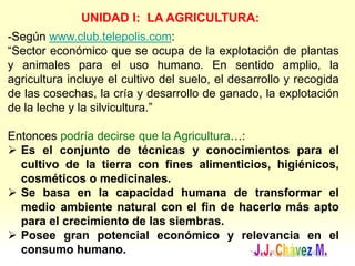 UNIDAD I: LA AGRICULTURA:
-Según www.club.telepolis.com:
“Sector económico que se ocupa de la explotación de plantas
y animales para el uso humano. En sentido amplio, la
agricultura incluye el cultivo del suelo, el desarrollo y recogida
de las cosechas, la cría y desarrollo de ganado, la explotación
de la leche y la silvicultura.”
Entonces podría decirse que la Agricultura…:
 Es el conjunto de técnicas y conocimientos para el
cultivo de la tierra con fines alimenticios, higiénicos,
cosméticos o medicinales.
 Se basa en la capacidad humana de transformar el
medio ambiente natural con el fin de hacerlo más apto
para el crecimiento de las siembras.
 Posee gran potencial económico y relevancia en el
consumo humano.
 
