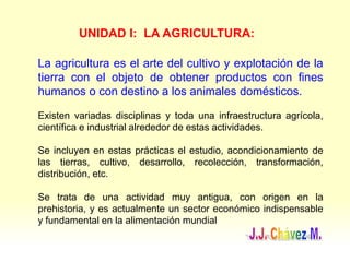 UNIDAD I: LA AGRICULTURA:
La agricultura es el arte del cultivo y explotación de la
tierra con el objeto de obtener productos con fines
humanos o con destino a los animales domésticos.
Existen variadas disciplinas y toda una infraestructura agrícola,
científica e industrial alrededor de estas actividades.
Se incluyen en estas prácticas el estudio, acondicionamiento de
las tierras, cultivo, desarrollo, recolección, transformación,
distribución, etc.
Se trata de una actividad muy antigua, con origen en la
prehistoria, y es actualmente un sector económico indispensable
y fundamental en la alimentación mundial
 
