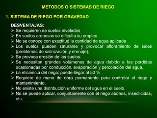 METODOS O SISTEMAS DE RIEGO
1. SISTEMA DE RIEGO POR GRAVEDAD
DESVENTAJAS:
 Se requieren de suelos nivelados
 En suelos arenosos se dificulta su empleo.
 No se conoce con exactitud la cantidad de agua aplicada
 Los suelos pueden saturarse y provocar afloramiento de sales
(problemas de salinización y drenaje).
 Se provoca erosión de los suelos.
 Se necesitan grandes volúmenes de agua debido a las perdidas
ocasionadas por conducción, evaporación y percolación del agua.
 La eficiencia del riego: puede llegar al 50 %
 Requiere de mano de obra permanente para controlar el riego y
mantenimiento.
 No existe una distribución uniforme del agua en el suelo.
 No se puede aplicar, conjuntamente con el riego abonos, insecticidas,
etc.
 