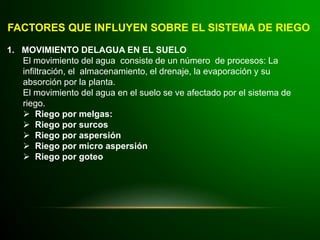 FACTORES QUE INFLUYEN SOBRE EL SISTEMA DE RIEGO
1. MOVIMIENTO DELAGUA EN EL SUELO
El movimiento del agua consiste de un número de procesos: La
infiltración, el almacenamiento, el drenaje, la evaporación y su
absorción por la planta.
El movimiento del agua en el suelo se ve afectado por el sistema de
riego.
 Riego por melgas:
 Riego por surcos
 Riego por aspersión
 Riego por micro aspersión
 Riego por goteo
 