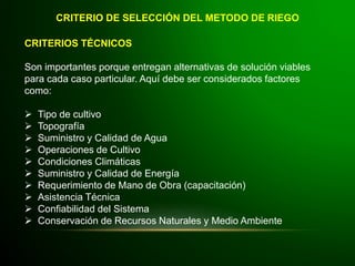 CRITERIOS TÉCNICOS
Son importantes porque entregan alternativas de solución viables
para cada caso particular. Aquí debe ser considerados factores
como:
 Tipo de cultivo
 Topografía
 Suministro y Calidad de Agua
 Operaciones de Cultivo
 Condiciones Climáticas
 Suministro y Calidad de Energía
 Requerimiento de Mano de Obra (capacitación)
 Asistencia Técnica
 Confiabilidad del Sistema
 Conservación de Recursos Naturales y Medio Ambiente
CRITERIO DE SELECCIÓN DEL METODO DE RIEGO
 