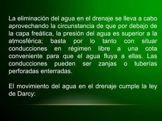La eliminación del agua en el drenaje se lleva a cabo
aprovechando la circunstancia de que por debajo de
la capa freática, la presión del agua es superior a la
atmosférica; basta por lo tanto con situar
conducciones en régimen libre a una cota
conveniente para que el agua fluya a ellas. Las
conducciones pueden ser zanjas o tuberías
perforadas enterradas.
El movimiento del agua en el drenaje cumple la ley
de Darcy:
 