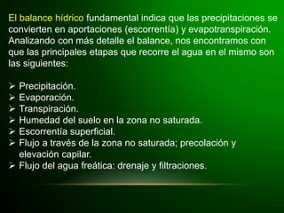 El balance hídrico fundamental indica que las precipitaciones se
convierten en aportaciones (escorrentía) y evapotranspiración.
Analizando con más detalle el balance, nos encontramos con
que las principales etapas que recorre el agua en el mismo son
las siguientes:
 Precipitación.
 Evaporación.
 Transpiración.
 Humedad del suelo en la zona no saturada.
 Escorrentía superficial.
 Flujo a través de la zona no saturada; precolación y
elevación capilar.
 Flujo del agua freática: drenaje y filtraciones.
 
