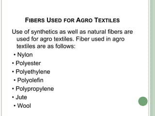 FIBERS USED FOR AGRO TEXTILES
Use of synthetics as well as natural fibers are
used for agro textiles. Fiber used in agro
textiles are as follows:
• Nylon
• Polyester
• Polyethylene
• Polyolefin
• Polypropylene
• Jute
• Wool
 