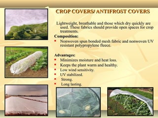 1212
CROP COVERS/CROP COVERS/ ANTIFROST COVERSANTIFROST COVERS
Lightweight, breathable and those which dry quickly areLightweight, breathable and those which dry quickly are
used. These fabrics should provide open spaces for cropused. These fabrics should provide open spaces for crop
treatments.treatments.
Composition:Composition:
 Nonwoven spun bonded mesh fabric and nonwoven UVNonwoven spun bonded mesh fabric and nonwoven UV
resistant polypropylene fleece.resistant polypropylene fleece.
Advantages:Advantages:
 Minimizes moisture and heat loss.Minimizes moisture and heat loss.
 Keeps the plant warm and healthy.Keeps the plant warm and healthy.
 Low wind sensitivity.Low wind sensitivity.
 UV stabilized.UV stabilized.
 Strong.Strong.
 Long lasting.Long lasting.
 