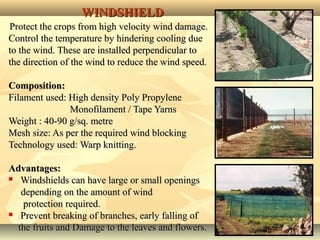 1313
WINDSHIELDWINDSHIELD
Protect the crops from high velocity wind damage.Protect the crops from high velocity wind damage.
Control the temperature by hindering cooling dueControl the temperature by hindering cooling due
to the wind. These are installed perpendicular toto the wind. These are installed perpendicular to
the direction of the wind to reduce the wind speed.the direction of the wind to reduce the wind speed.
Composition:Composition:
Filament used: High density Poly PropyleneFilament used: High density Poly Propylene
Monofilament / Tape YarnsMonofilament / Tape Yarns
Weight : 40-90 g/sq. metreWeight : 40-90 g/sq. metre
Mesh size: As per the required wind blockingMesh size: As per the required wind blocking
Technology used: Warp knitting.Technology used: Warp knitting.
Advantages:Advantages:
 Windshields can have large or small openingsWindshields can have large or small openings
depending on the amount of winddepending on the amount of wind
protection required.protection required.
 Prevent breaking of branches, early falling ofPrevent breaking of branches, early falling of
the fruits and Damage to the leaves and flowers.the fruits and Damage to the leaves and flowers.
 