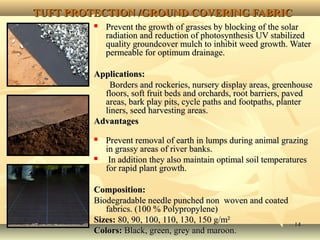 1414
TUFT PROTECTION /GROUND COVERING FABRICTUFT PROTECTION /GROUND COVERING FABRIC
 Prevent the growth of grasses by blocking of the solarPrevent the growth of grasses by blocking of the solar
radiation and reduction of photosynthesis UV stabilizedradiation and reduction of photosynthesis UV stabilized
quality groundcover mulch to inhibit weed growth. Waterquality groundcover mulch to inhibit weed growth. Water
permeable for optimum drainage.permeable for optimum drainage.
Applications:Applications:
Borders and rockeries, nursery display areas, greenhouseBorders and rockeries, nursery display areas, greenhouse
floors, soft fruit beds and orchards, root barriers, pavedfloors, soft fruit beds and orchards, root barriers, paved
areas, bark play pits, cycle paths and footpaths, planterareas, bark play pits, cycle paths and footpaths, planter
liners, seed harvesting areas.liners, seed harvesting areas.
AdvantagesAdvantages
 Prevent removal of earth in lumps during animal grazingPrevent removal of earth in lumps during animal grazing
in grassy areas of river banks.in grassy areas of river banks.
 In addition they also maintain optimal soil temperaturesIn addition they also maintain optimal soil temperatures
for rapid plant growth.for rapid plant growth.
Composition:Composition:
Biodegradable needle punched non woven and coatedBiodegradable needle punched non woven and coated
fabrics. (100 % Polypropylene)fabrics. (100 % Polypropylene)
Sizes:Sizes: 80, 90, 100, 110, 130, 150 g/m²80, 90, 100, 110, 130, 150 g/m²
Colors:Colors: Black, green, grey and maroon.Black, green, grey and maroon.
 
