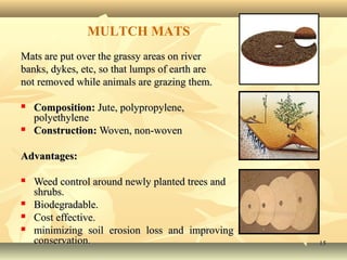 1515
Mats are put over the grassy areas on riverMats are put over the grassy areas on river
banks, dykes, etc, so that lumps of earth arebanks, dykes, etc, so that lumps of earth are
not removed while animals are grazing them.not removed while animals are grazing them.
 Composition:Composition: Jute, polypropylene,Jute, polypropylene,
polyethylenepolyethylene
 Construction:Construction: Woven, non-wovenWoven, non-woven
Advantages:Advantages:
 Weed control around newly planted trees andWeed control around newly planted trees and
shrubs.shrubs.
 Biodegradable.Biodegradable.
 Cost effective.Cost effective.
 minimizing soil erosion loss and improvingminimizing soil erosion loss and improving
conservation.conservation.
MULTCH MATS
 
